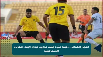 انفجار الأهداف.. دقيقة مثيرة قلبت موازين مباراة البنك وكهرباء الإسماعيلية